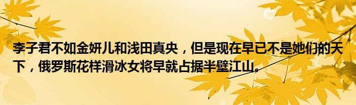 李子君不如金妍儿和浅田真央，但是现在早已不是她们的天下，俄罗斯花样滑冰女将早就占据半壁江山。