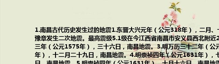 1.南昌古代历史发生过的地震1.东晋大兴元年（公元318年），二月、十二月，豫章发生二次地震。最高震级5.1级在今江西省南昌市安义县西北附近2.明万历三年（公元1575年），三十六日，南昌地震。3.明万历三十二年（公元1604年），十二月二十九日，南昌地震。4.明崇祯四年（公元1631年），七月十八日，南昌地震。5.明崇祯四年（公元1631年），十月十六日，南昌地震。震中位于南昌市新建区南矶乡鄱湖湿地到南昌县蒋巷镇一带。6.1917年1月24日，南昌地震。7.1917年2月23日，南昌地震。8.1917年