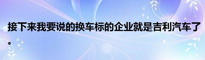 接下来我要说的换车标的企业就是吉利汽车了。