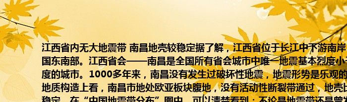 江西省内无大地震带 南昌地壳较稳定据了解，江西省位于长江中下游南岸，中国东南部。江西省会——南昌是全国所有省会城市中唯一地震基本烈度小于6度的城市。1000多年来，南昌没有发生过破坏性地震，地震形势是乐观的。从地质构造上看，南昌市地处欧亚板块腹地，没有活动性断裂带通过，地壳比较稳定。在“中国地震带分布”图中，可以清楚看到：不论是地震带还是曾发生的较大地震地点都非常“巧妙”地避开了江西。所以地震不大，但预防之心永远不能掉、防震建设与逃生演习不能少！！！