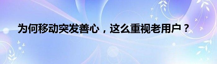 为何移动突发善心，这么重视老用户？