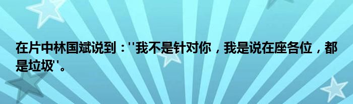 在片中林国斌说到："我不是针对你，我是说在座各位，都是垃圾"。