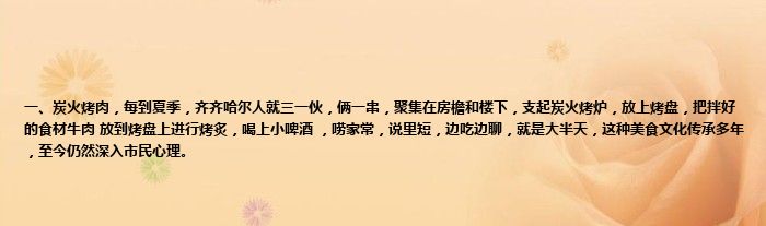 一、炭火烤肉，每到夏季，齐齐哈尔人就三一伙，俩一串，聚集在房檐和楼下，支起炭火烤炉，放上烤盘，把拌好的食材牛肉 放到烤盘上进行烤炙，喝上小啤酒 ，唠家常，说里短，边吃边聊，就是大半天，这种美食文化传承多年，至今仍然深入市民心理。