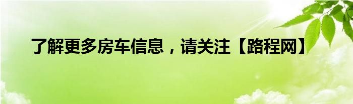 了解更多房车信息，请关注【路程网】