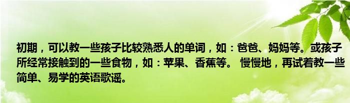 初期，可以教一些孩子比较熟悉人的单词，如：爸爸、妈妈等。或孩子所经常接触到的一些食物，如：苹果、香蕉等。 慢慢地，再试着教一些简单、易学的英语歌谣。