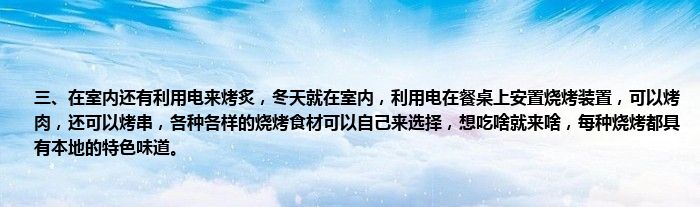 三、在室内还有利用电来烤炙，冬天就在室内，利用电在餐桌上安置烧烤装置，可以烤肉，还可以烤串，各种各样的烧烤食材可以自己来选择，想吃啥就来啥，每种烧烤都具有本地的特色味道。