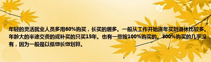 年轻的灵活就业人员多用60%购买，长买的居多。一般从工作开始逐年买到退休比较多。年龄大的半途交费的或补买的只买15年。也有一些按100%购买的。300%购买的几乎没有，因为一般是以低缴长缴划算。