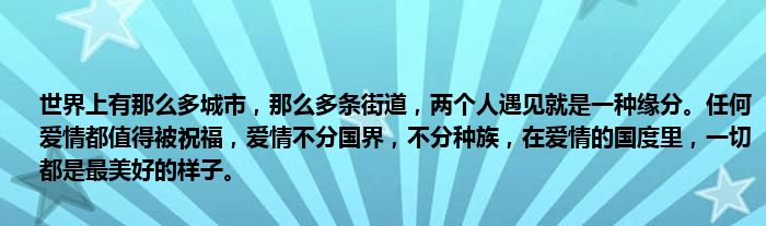 世界上有那么多城市，那么多条街道，两个人遇见就是一种缘分。任何爱情都值得被祝福，爱情不分国界，不分种族，在爱情的国度里，一切都是最美好的样子。