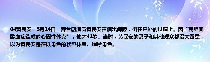 04黄民安：3月14日，舞台剧演员黄民安在演出间隙，倒在户外的过道上。因“高胆固醇血症造成的心因性休克”，他才41岁。当时，黄民安的妻子和其他观众都没太留意，以为黄民安是在以角色的状态休息、揣摩角色。