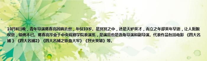 10月8日晚，青年导演蒋春亮因病去世，年仅33岁。是冥冥之中，还是天妒英才，而立之年却英年早逝，让人扼腕叹息，错愕不已。蒋春亮毕业于中央戏剧学院表演系，是演员也是选角导演和副导演。代表作品包括电影 《四大名捕 》《四大名捕2》《四大名捕之铁血大牢》《烈火英雄》等。