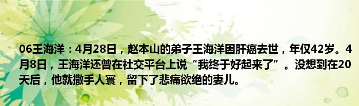 06王海洋：4月28日，赵本山的弟子王海洋因肝癌去世，年仅42岁。4月8日，王海洋还曾在社交平台上说“我终于好起来了”。没想到在20天后，他就撒手人寰，留下了悲痛欲绝的妻儿。