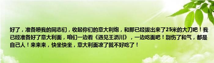 好了，准备喷我的同志们，收起你们的意大利炮，和那已经拔出来了25米的大刀吧！我已经准备好了意大利面，咱们一边看《遇见王沥川》，一边吃面吧！别伤了和气，都是自己人！来来来，快坐快坐，意大利面凉了就不好吃了！