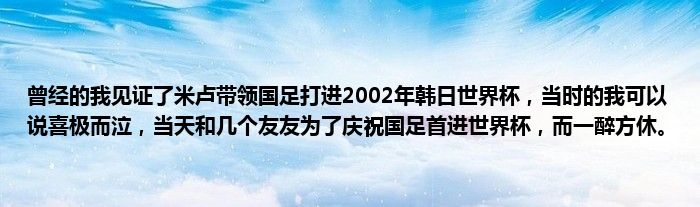 曾经的我见证了米卢带领国足打进2002年韩日世界杯，当时的我可以说喜极而泣，当天和几个友友为了庆祝国足首进世界杯，而一醉方休。