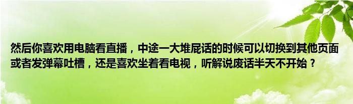 然后你喜欢用电脑看直播，中途一大堆屁话的时候可以切换到其他页面或者发弹幕吐槽，还是喜欢坐着看电视，听解说废话半天不开始？