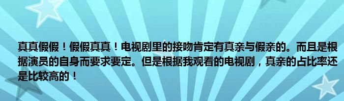 真真假假！假假真真！电视剧里的接吻肯定有真亲与假亲的。而且是根据演员的自身而要求要定。但是根据我观看的电视剧，真亲的占比率还是比较高的！