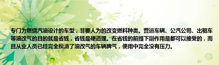 专门为燃烧汽油设计的车型，非要人为的改变燃料种类。营运车辆、公汽公司、出租车等油改气的目的就是省钱，省钱是硬道理。在省钱的前提下副作用是都可以接受的，而且从业人员已经完全摸清了油改气的车辆脾气，使用中完全没有压力。