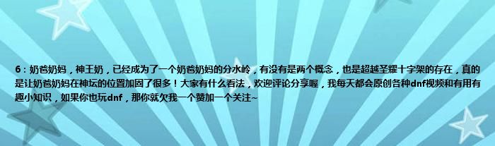 6：奶爸奶妈，神王奶，已经成为了一个奶爸奶妈的分水岭，有没有是两个概念，也是超越圣耀十字架的存在，真的是让奶爸奶妈在神坛的位置加固了很多！大家有什么看法，欢迎评论分享喔，我每天都会原创各种dnf视频和有用有趣小知识，如果你也玩dnf，那你就欠我一个赞加一个关注~