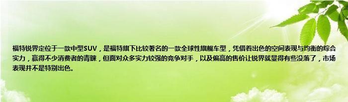 福特锐界定位于一款中型SUV，是福特旗下比较著名的一款全球性旗舰车型，凭借着出色的空间表现与均衡的综合实力，赢得不少消费者的青睐，但面对众多实力较强的竞争对手，以及偏高的售价让锐界就显得有些没落了，市场表现并不是特别出色。