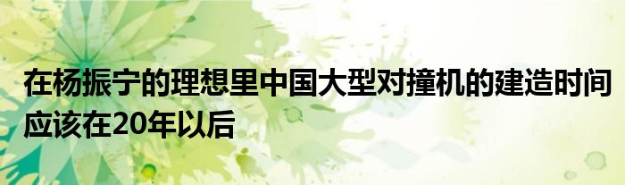 在杨振宁的理想里中国大型对撞机的建造时间应该在20年以后