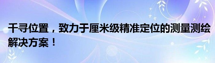 千寻位置，致力于厘米级精准定位的测量测绘解决方案！