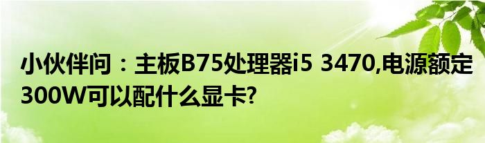 小伙伴问：主板B75处理器i5 3470,电源额定300W可以配什么显卡?