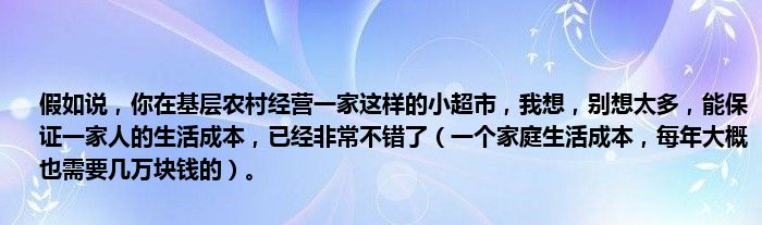 假如说，你在基层农村经营一家这样的小超市，我想，别想太多，能保证一家人的生活成本，已经非常不错了（一个家庭生活成本，每年大概也需要几万块钱的）。