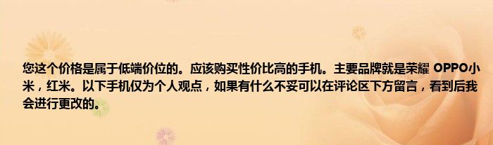 您这个价格是属于低端价位的。应该购买性价比高的手机。主要品牌就是荣耀 OPPO小米，红米。以下手机仅为个人观点，如果有什么不妥可以在评论区下方留言，看到后我会进行更改的。