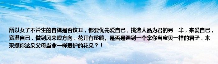 所以女子不管生的容貌是否俊丑，都要优先爱自己，挑选人品为君的另一半，来爱自己，宠溺自己，做到风来嗅方向，花开有珍藏。是否是遇到一个拿你当宝贝一样的君子，来采撷你这朵父母当命一样爱护的花朵？！