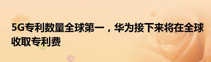 5G专利数量全球第一，华为接下来将在全球收取专利费