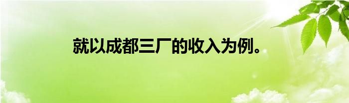 就以成都三厂的收入为例。