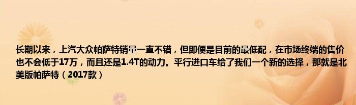 长期以来，上汽大众帕萨特销量一直不错，但即便是目前的最低配，在市场终端的售价也不会低于17万，而且还是1.4T的动力。平行进口车给了我们一个新的选择，那就是北美版帕萨特（2017款）