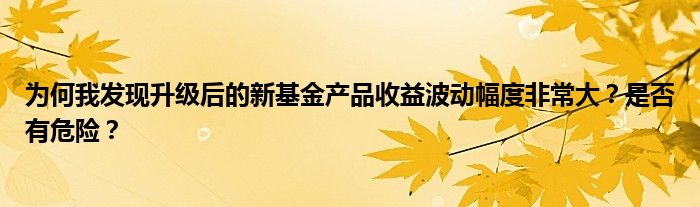 为何我发现升级后的新基金产品收益波动幅度非常大？是否有危险？