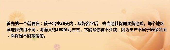 首先第一个就要在：孩子出生28天内，取好名字后，去当地社保局买落地险。每个地区落地险费用不同，湖南大约200多元左右，它能帮你省不少钱，因为生产不属于医保范围，医保是不能报销的。