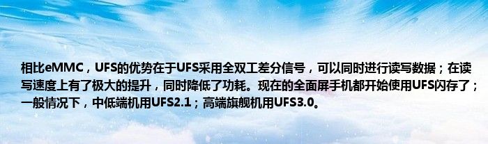 相比eMMC，UFS的优势在于UFS采用全双工差分信号，可以同时进行读写数据；在读写速度上有了极大的提升，同时降低了功耗。现在的全面屏手机都开始使用UFS闪存了；一般情况下，中低端机用UFS2.1；高端旗舰机用UFS3.0。