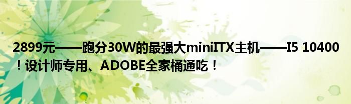 2899元——跑分30W的最强大miniITX主机——I5 10400！设计师专用、ADOBE全家桶通吃！