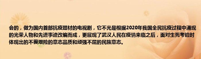 会的，做为国内首部抗疫题材的电视剧，它不光是根据2020年我国全民抗疫过程中涌现的光荣人物和先进事迹改编而成，更展现了武汉人民在疫情来临之后，面对生死考验时体现出的不畏艰险的意志品质和顽强不屈的民族意志。