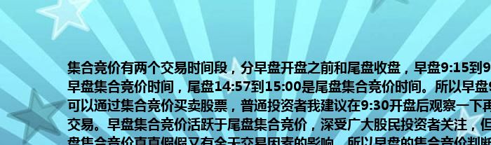 集合竞价有两个交易时间段，分早盘开盘之前和尾盘收盘，早盘9:15到9:25为早盘集合竞价时间，尾盘14:57到15:00是尾盘集合竞价时间。所以早盘9.15就可以通过集合竞价买卖股票，普通投资者我建议在9:30开盘后观察一下再进行交易。早盘集合竞价活跃于尾盘集合竞价，深受广大股民投资者关注，但是早盘集合竞价真真假假又有全天交易因素的影响，所以早盘的集合竞价判断要有丰富的交易经验和综合的知识储备和缜密细腻的逻辑分析（集合竞价详解以后会在我原创文章里详细解读，欢迎阅读）。我个人认为尾盘的集合竞价虽然不及早盘活