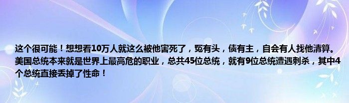 这个很可能！想想看10万人就这么被他害死了，冤有头，债有主，自会有人找他清算。美国总统本来就是世界上最高危的职业，总共45位总统，就有9位总统遭遇刺杀，其中4个总统直接丢掉了性命！