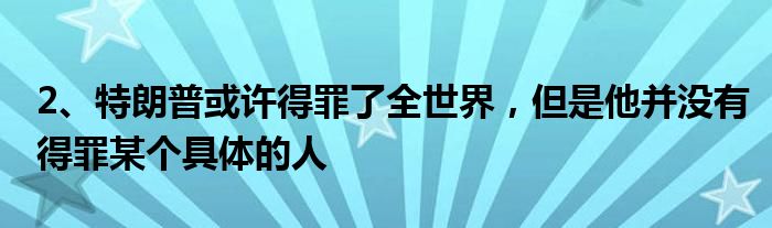 2、特朗普或许得罪了全世界，但是他并没有得罪某个具体的人