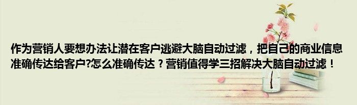 作为营销人要想办法让潜在客户逃避大脑自动过滤，把自己的商业信息准确传达给客户?怎么准确传达？营销值得学三招解决大脑自动过滤！