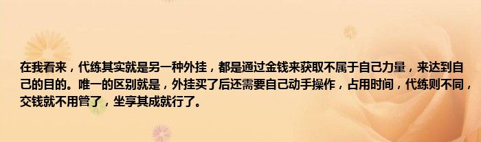 在我看来，代练其实就是另一种外挂，都是通过金钱来获取不属于自己力量，来达到自己的目的。唯一的区别就是，外挂买了后还需要自己动手操作，占用时间，代练则不同，交钱就不用管了，坐享其成就行了。