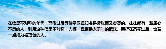 在信息不对称的年代，高考过后等待录取通知书是紧张而又忐忑的。往往就有一些居心不良的人，利用这种信息不对称，大搞“狸猫换太子”的把戏。康辉在高考过后，也差一点成为被顶替的人。