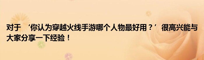 对于 ‘你认为穿越火线手游哪个人物最好用？’很高兴能与大家分享一下经验！