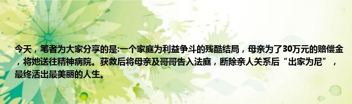 今天，笔者为大家分享的是:一个家庭为利益争斗的残酷结局，母亲为了30万元的赔偿金，将她送往精神病院。获救后将母亲及哥哥告入法庭，断除亲人关系后“出家为尼”，最终活出最美丽的人生。