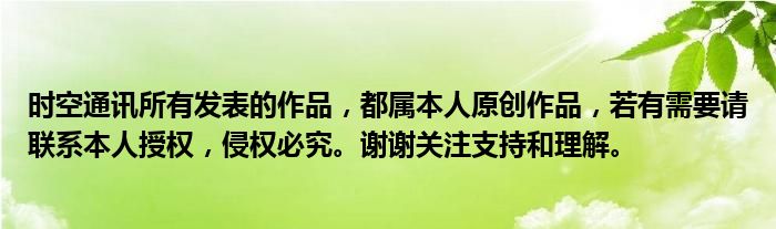 时空通讯所有发表的作品，都属本人原创作品，若有需要请联系本人授权，侵权必究。谢谢关注支持和理解。