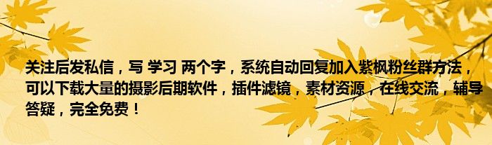 关注后发私信，写 学习 两个字，系统自动回复加入紫枫粉丝群方法，可以下载大量的摄影后期软件，插件滤镜，素材资源，在线交流，辅导答疑，完全免费！