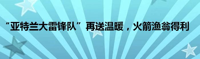 “亚特兰大雷锋队”再送温暖，火箭渔翁得利