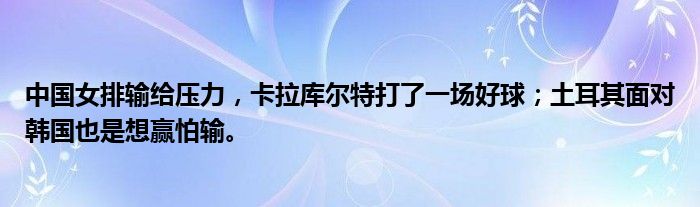 中国女排输给压力，卡拉库尔特打了一场好球；土耳其面对韩国也是想赢怕输。