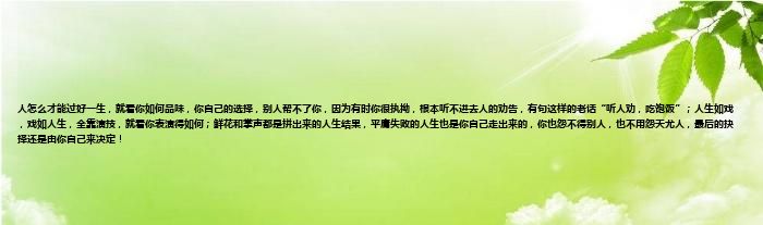 人怎么才能过好一生，就看你如何品味，你自己的选择，别人帮不了你，因为有时你很执拗，根本听不进去人的劝告，有句这样的老话“听人劝，吃饱饭”；人生如戏，戏如人生，全靠演技，就看你表演得如何；鲜花和掌声都是拼出来的人生结果，平庸失败的人生也是你自己走出来的，你也怨不得别人，也不用怨天尤人，最后的抉择还是由你自己来决定！