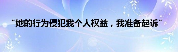 “她的行为侵犯我个人权益，我准备起诉”